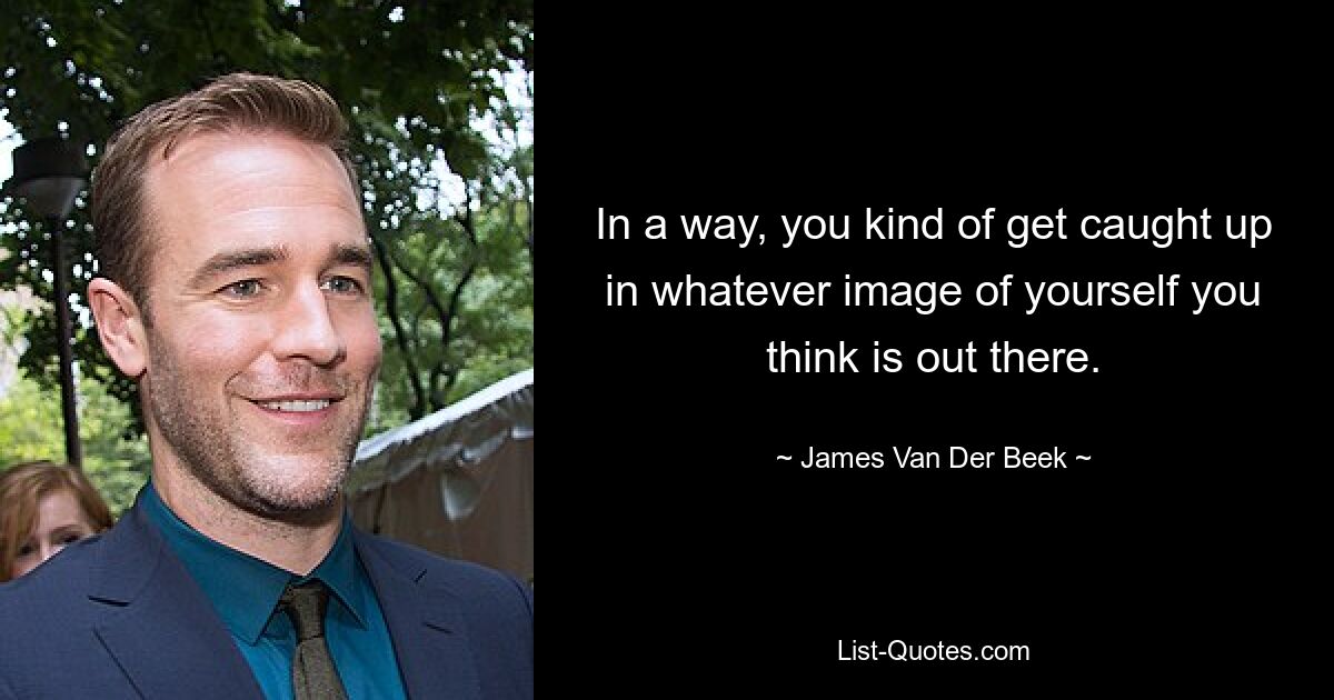 In a way, you kind of get caught up in whatever image of yourself you think is out there. — © James Van Der Beek