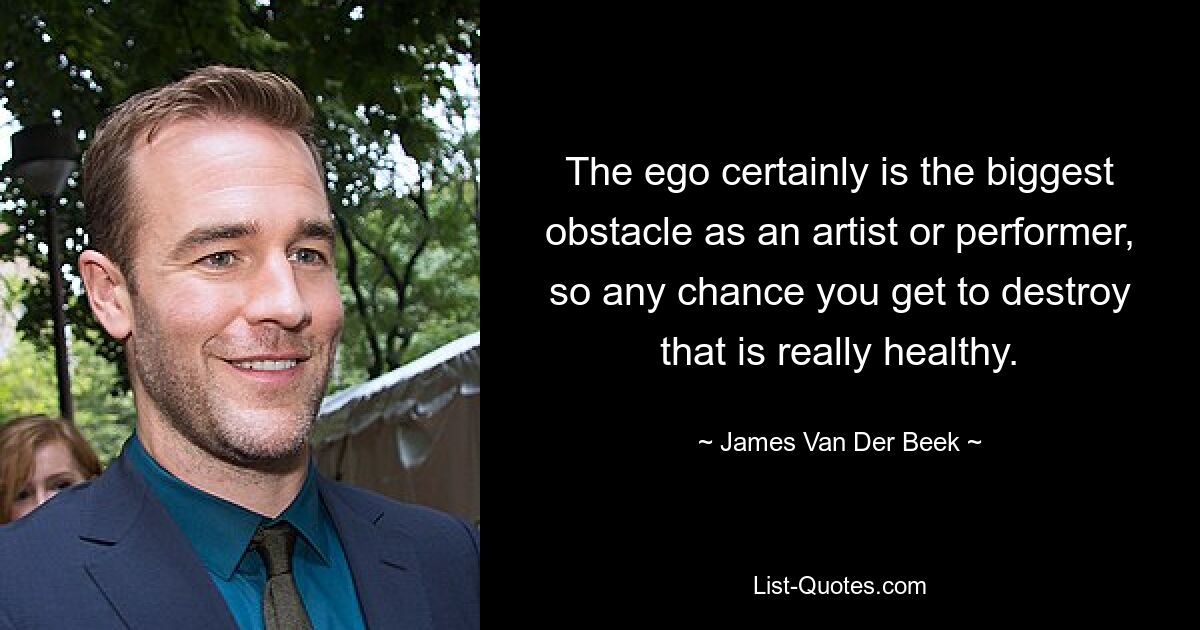 The ego certainly is the biggest obstacle as an artist or performer, so any chance you get to destroy that is really healthy. — © James Van Der Beek