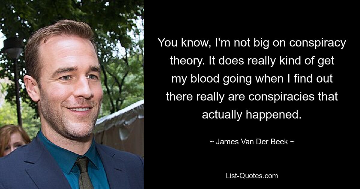 You know, I'm not big on conspiracy theory. It does really kind of get my blood going when I find out there really are conspiracies that actually happened. — © James Van Der Beek