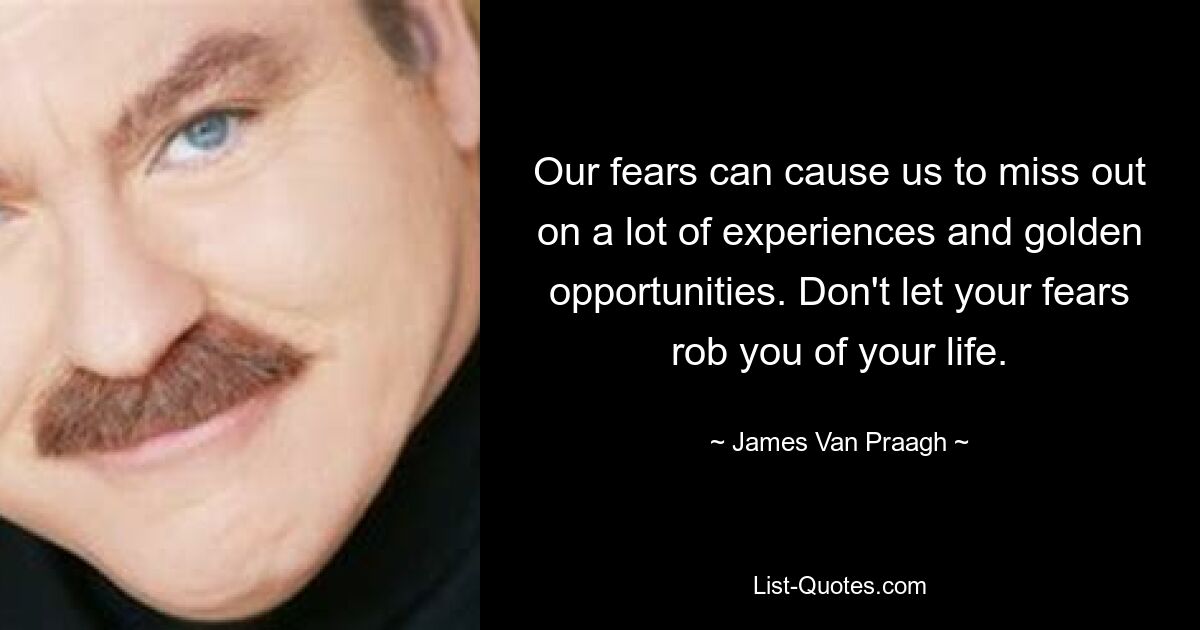 Our fears can cause us to miss out on a lot of experiences and golden opportunities. Don't let your fears rob you of your life. — © James Van Praagh