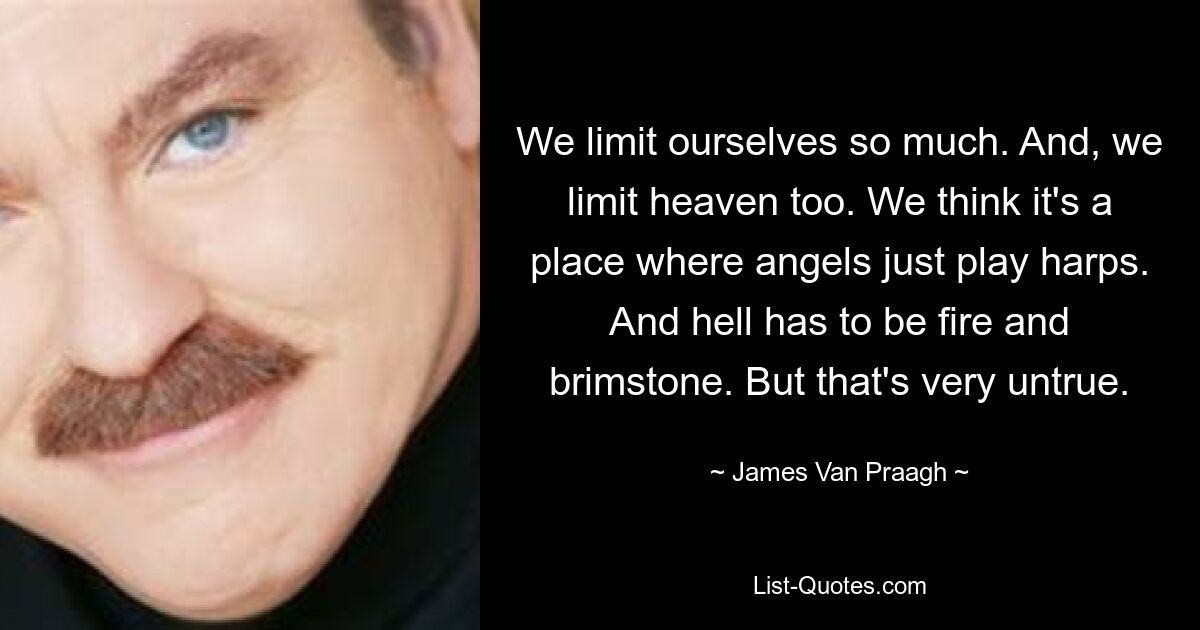 We limit ourselves so much. And, we limit heaven too. We think it's a place where angels just play harps. And hell has to be fire and brimstone. But that's very untrue. — © James Van Praagh