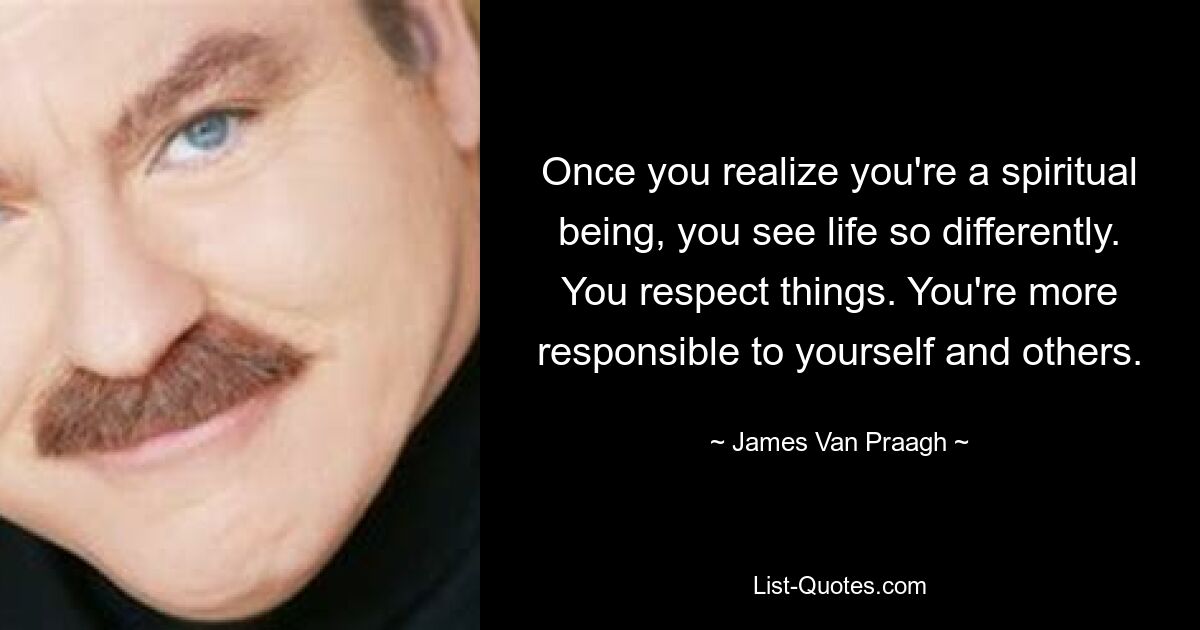 Once you realize you're a spiritual being, you see life so differently. You respect things. You're more responsible to yourself and others. — © James Van Praagh