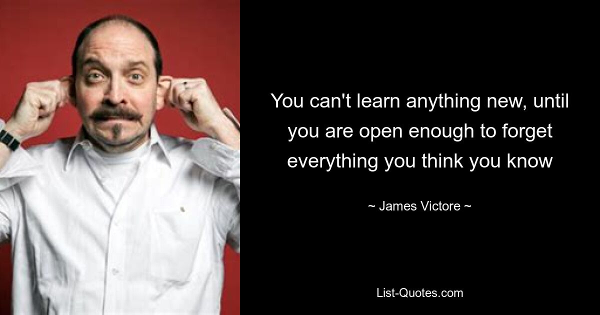 You can't learn anything new, until you are open enough to forget everything you think you know — © James Victore