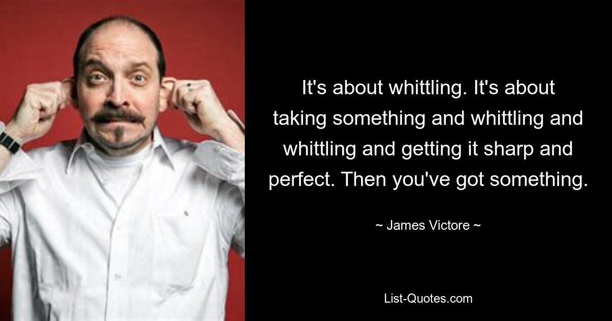 It's about whittling. It's about taking something and whittling and whittling and getting it sharp and perfect. Then you've got something. — © James Victore