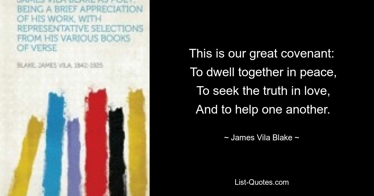 This is our great covenant:
 To dwell together in peace,
 To seek the truth in love,
 And to help one another. — © James Vila Blake