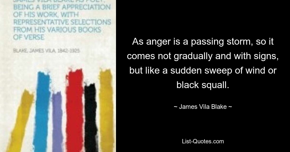 As anger is a passing storm, so it comes not gradually and with signs, but like a sudden sweep of wind or black squall. — © James Vila Blake