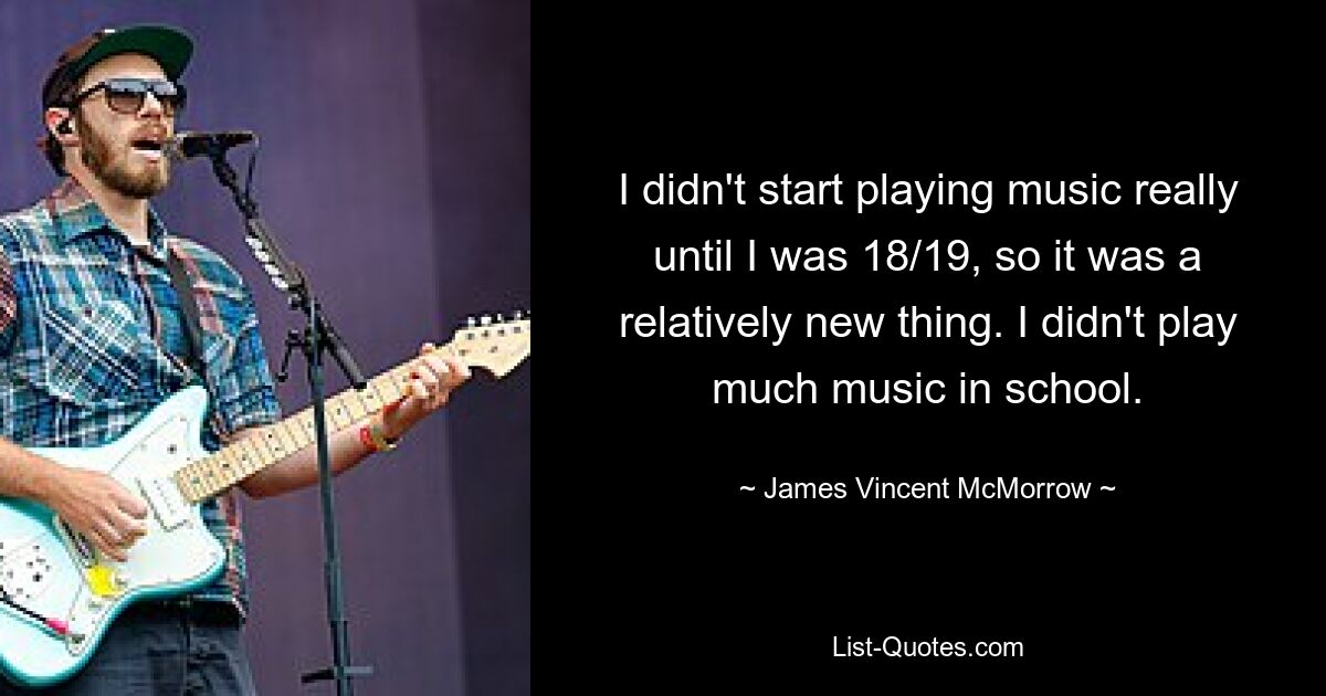 I didn't start playing music really until I was 18/19, so it was a relatively new thing. I didn't play much music in school. — © James Vincent McMorrow