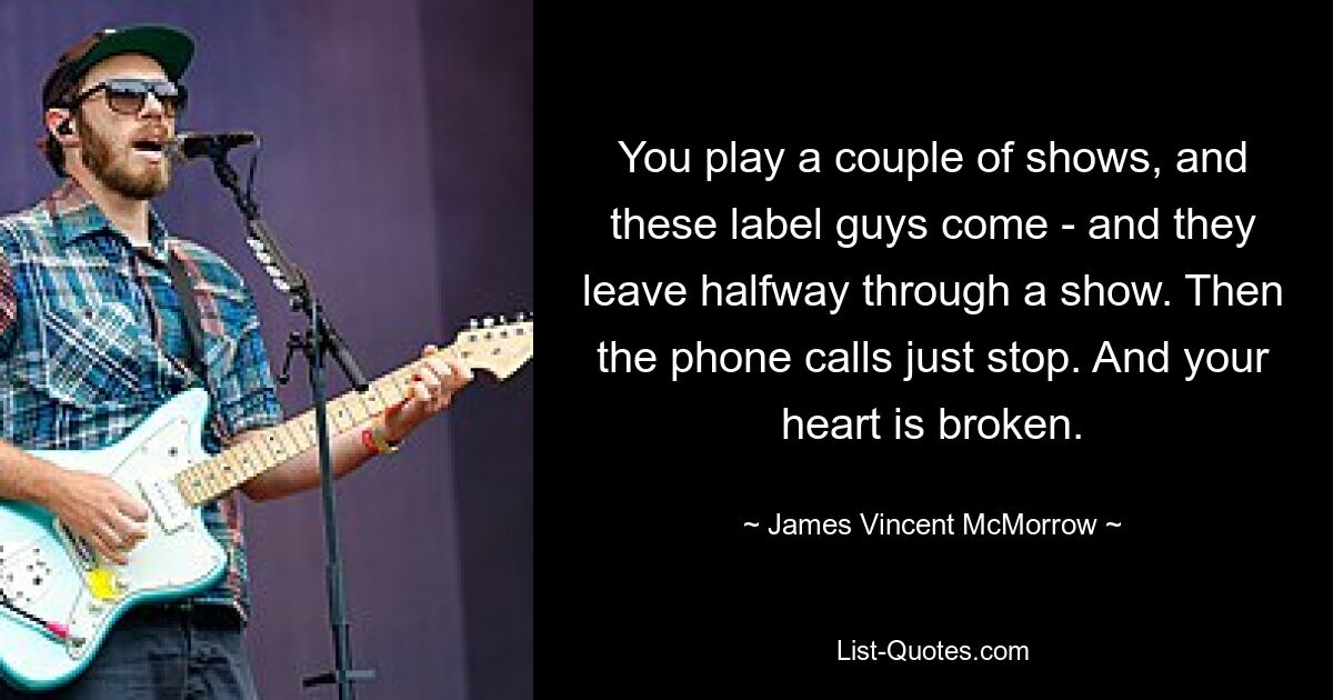 You play a couple of shows, and these label guys come - and they leave halfway through a show. Then the phone calls just stop. And your heart is broken. — © James Vincent McMorrow