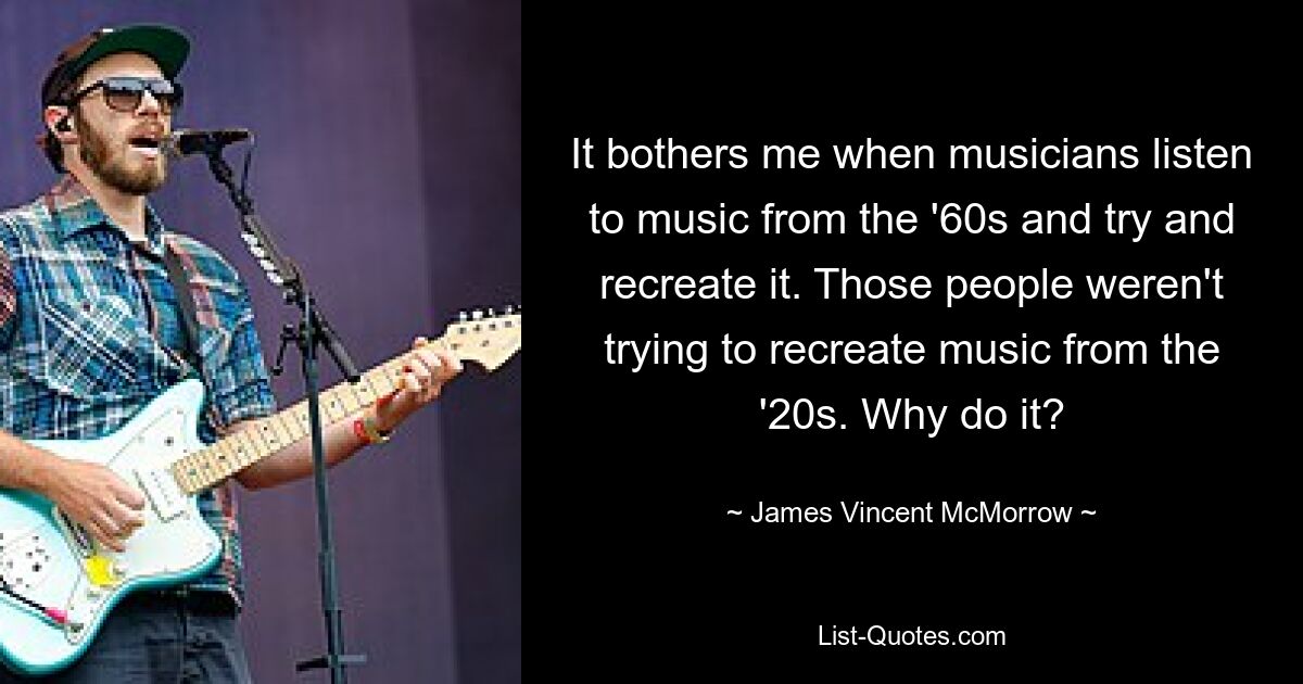 It bothers me when musicians listen to music from the '60s and try and recreate it. Those people weren't trying to recreate music from the '20s. Why do it? — © James Vincent McMorrow