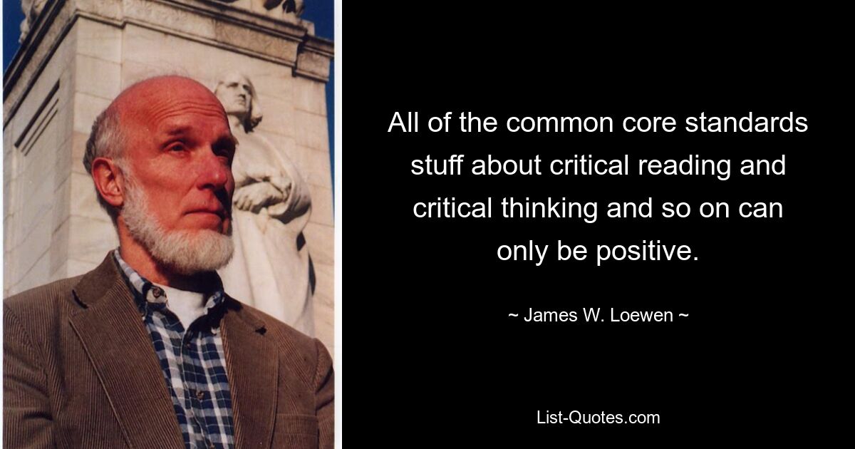 All of the common core standards stuff about critical reading and critical thinking and so on can only be positive. — © James W. Loewen