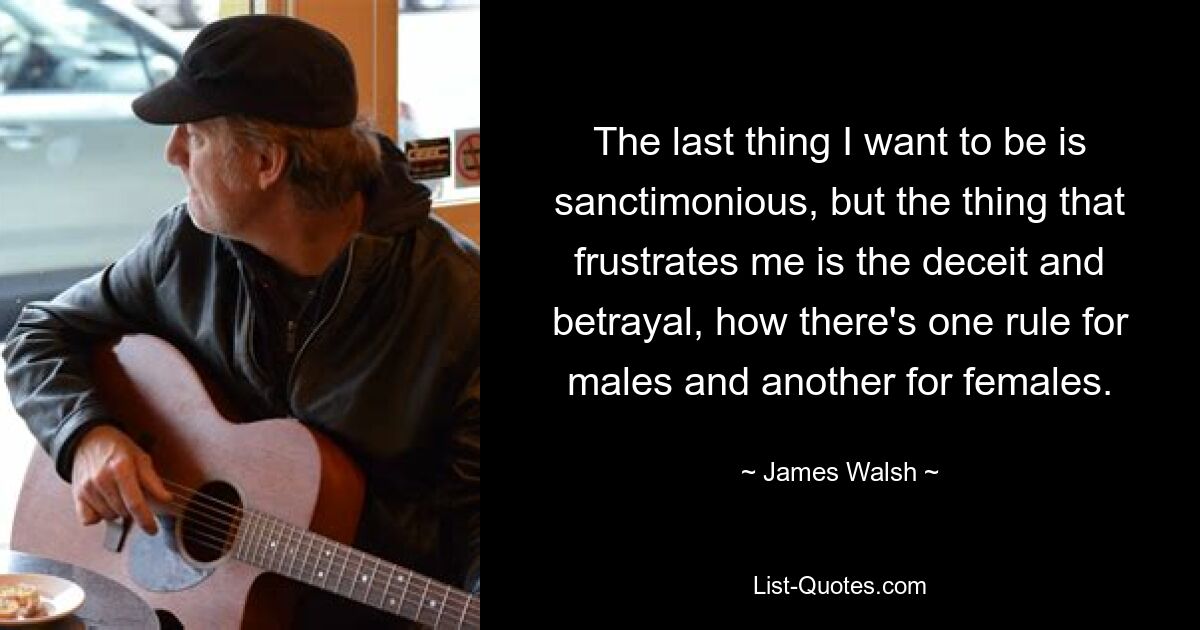 The last thing I want to be is sanctimonious, but the thing that frustrates me is the deceit and betrayal, how there's one rule for males and another for females. — © James Walsh