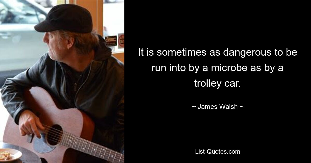 It is sometimes as dangerous to be run into by a microbe as by a trolley car. — © James Walsh