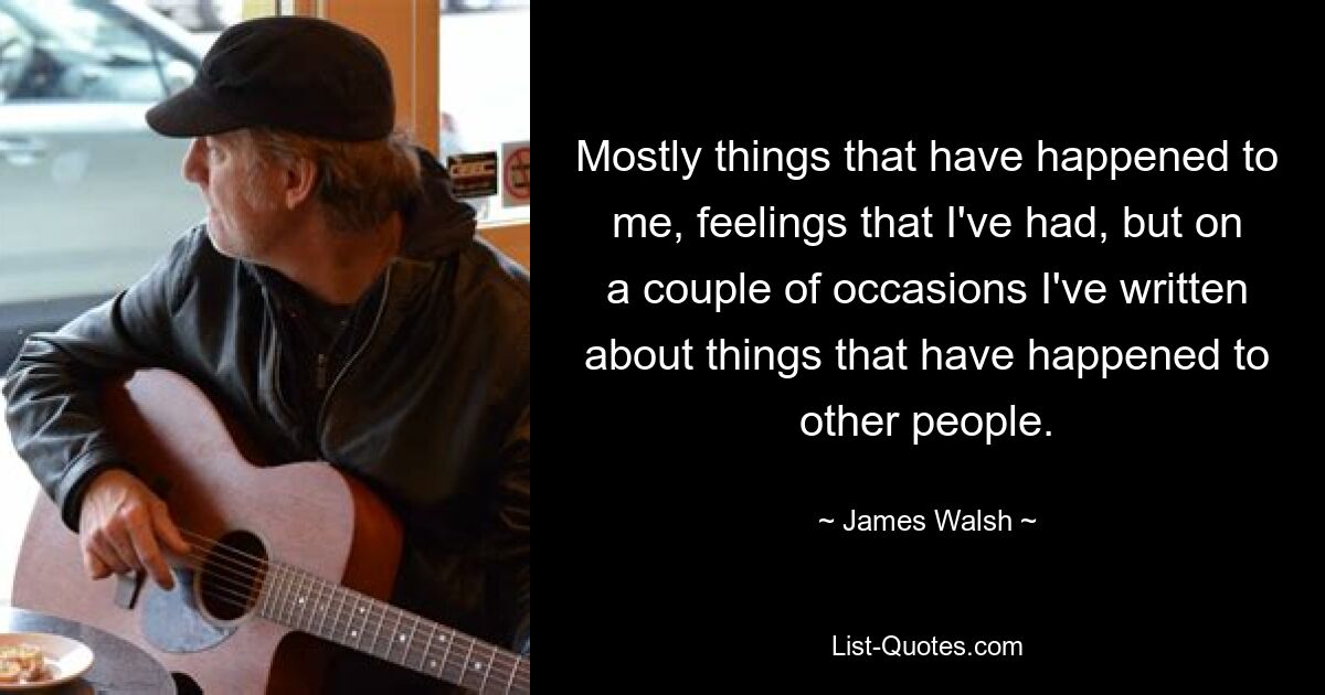 Mostly things that have happened to me, feelings that I've had, but on a couple of occasions I've written about things that have happened to other people. — © James Walsh