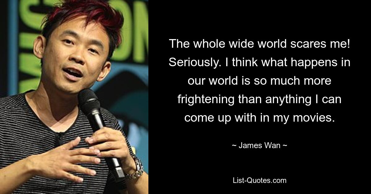 The whole wide world scares me! Seriously. I think what happens in our world is so much more frightening than anything I can come up with in my movies. — © James Wan