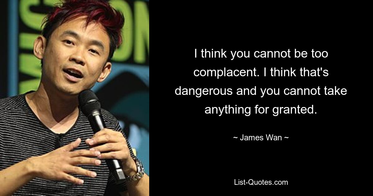 I think you cannot be too complacent. I think that's dangerous and you cannot take anything for granted. — © James Wan