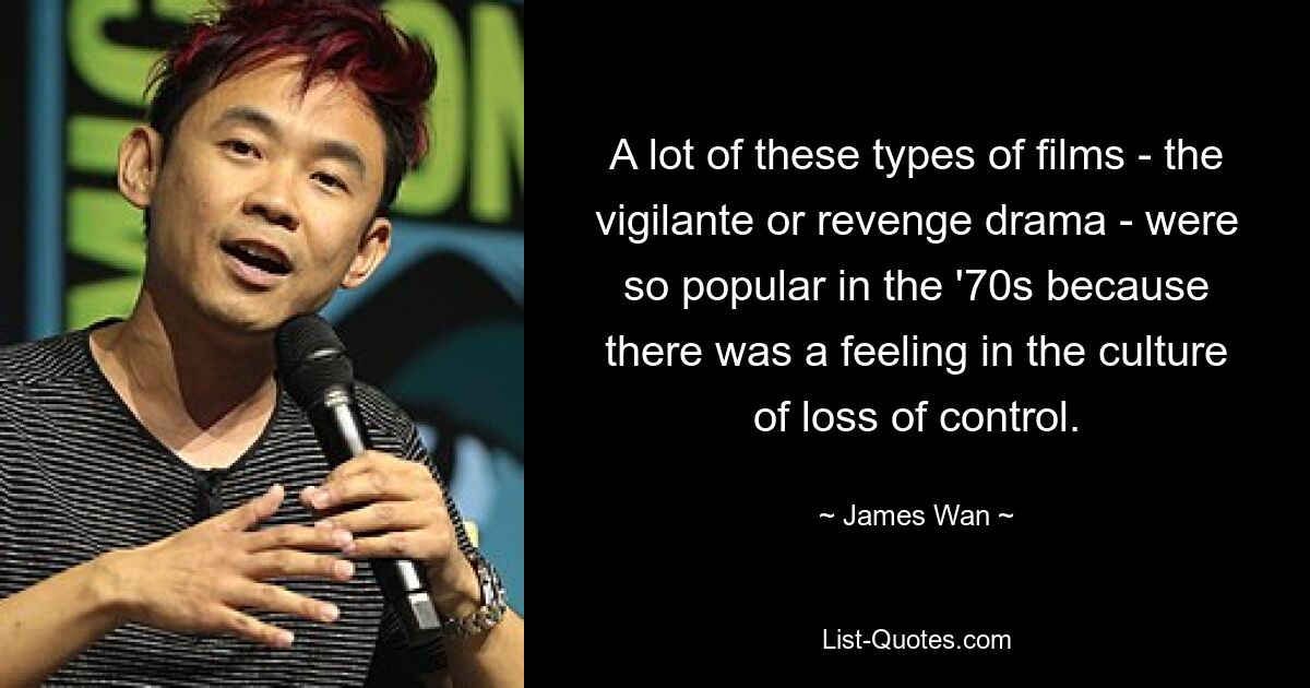 A lot of these types of films - the vigilante or revenge drama - were so popular in the '70s because there was a feeling in the culture of loss of control. — © James Wan