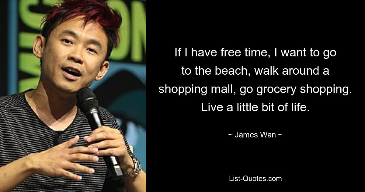 If I have free time, I want to go to the beach, walk around a shopping mall, go grocery shopping. Live a little bit of life. — © James Wan