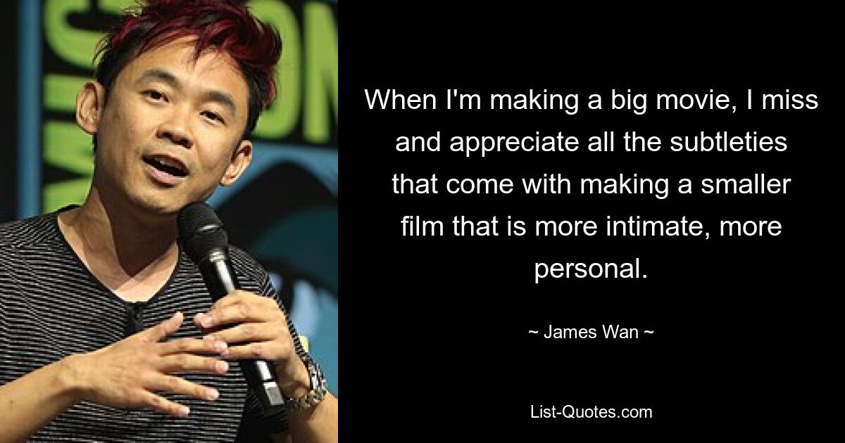 When I'm making a big movie, I miss and appreciate all the subtleties that come with making a smaller film that is more intimate, more personal. — © James Wan