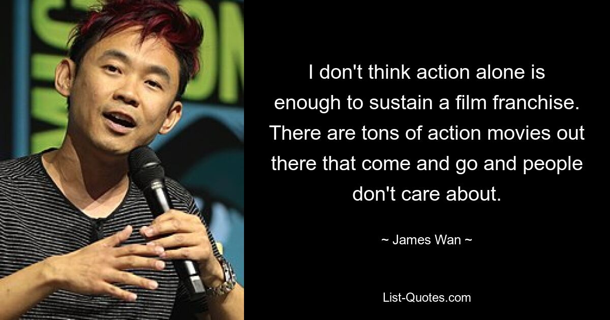 I don't think action alone is enough to sustain a film franchise. There are tons of action movies out there that come and go and people don't care about. — © James Wan