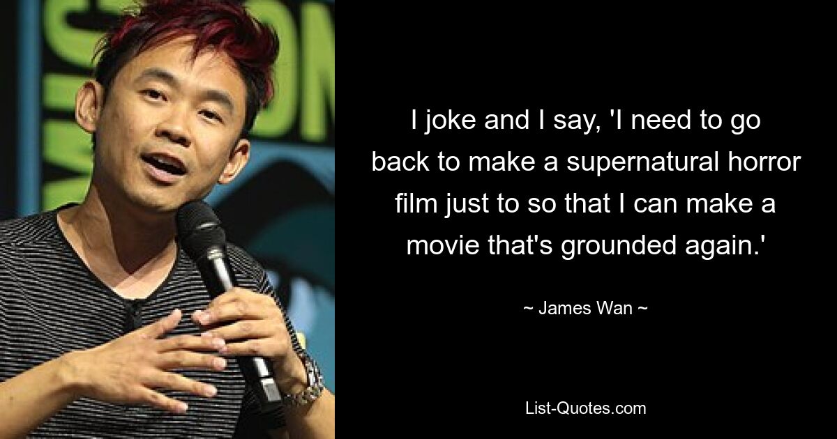 I joke and I say, 'I need to go back to make a supernatural horror film just to so that I can make a movie that's grounded again.' — © James Wan