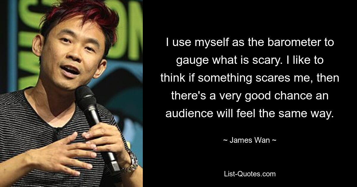 I use myself as the barometer to gauge what is scary. I like to think if something scares me, then there's a very good chance an audience will feel the same way. — © James Wan