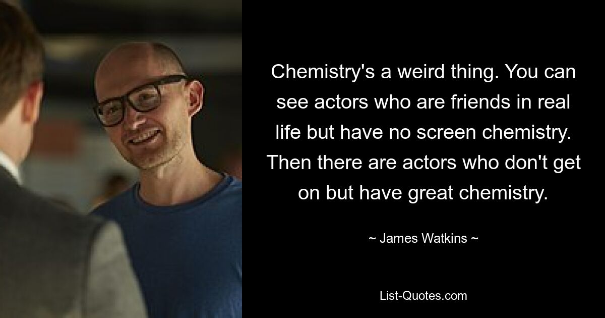 Chemistry's a weird thing. You can see actors who are friends in real life but have no screen chemistry. Then there are actors who don't get on but have great chemistry. — © James Watkins