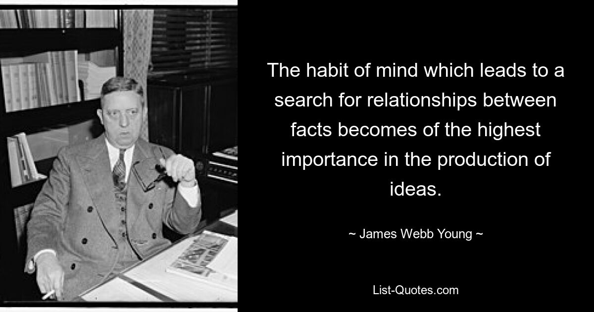 The habit of mind which leads to a search for relationships between facts becomes of the highest importance in the production of ideas. — © James Webb Young