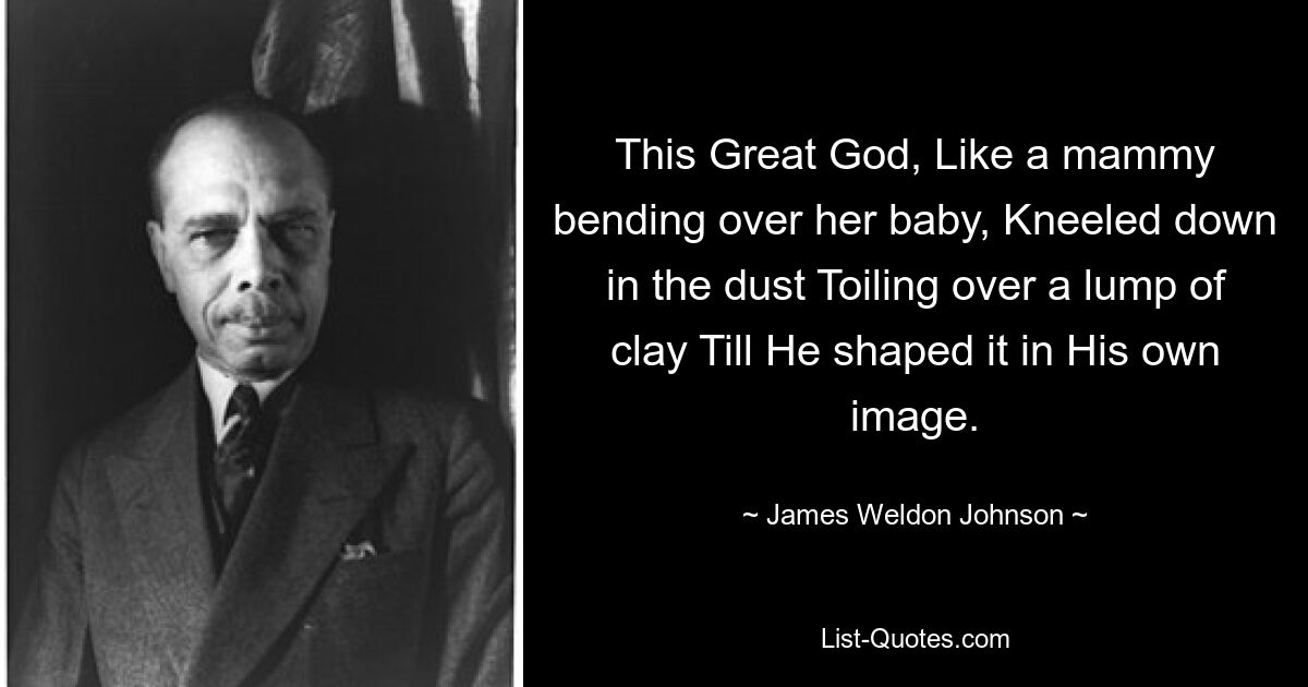 This Great God, Like a mammy bending over her baby, Kneeled down in the dust Toiling over a lump of clay Till He shaped it in His own image. — © James Weldon Johnson