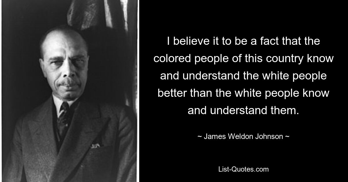 I believe it to be a fact that the colored people of this country know and understand the white people better than the white people know and understand them. — © James Weldon Johnson