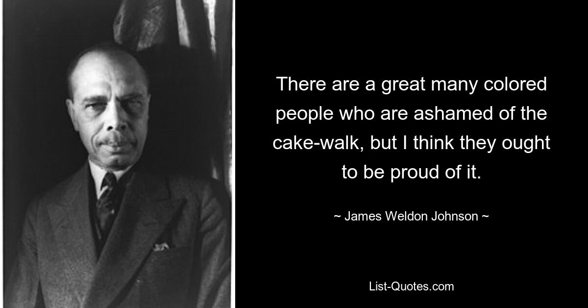 There are a great many colored people who are ashamed of the cake-walk, but I think they ought to be proud of it. — © James Weldon Johnson