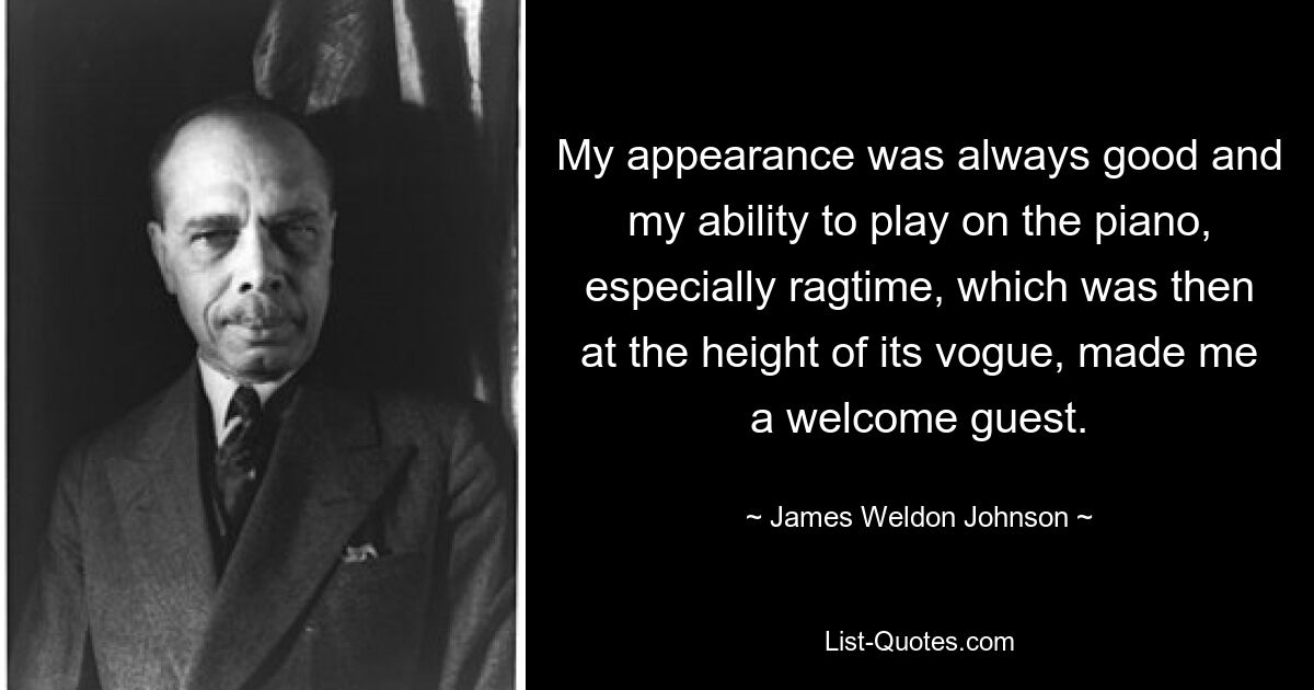 My appearance was always good and my ability to play on the piano, especially ragtime, which was then at the height of its vogue, made me a welcome guest. — © James Weldon Johnson