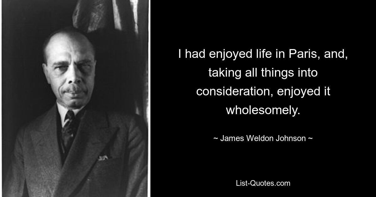 I had enjoyed life in Paris, and, taking all things into consideration, enjoyed it wholesomely. — © James Weldon Johnson