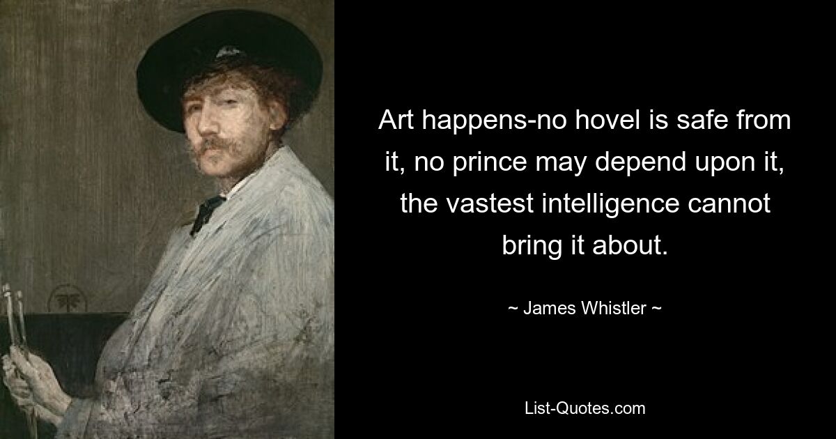 Art happens-no hovel is safe from it, no prince may depend upon it, the vastest intelligence cannot bring it about. — © James Whistler