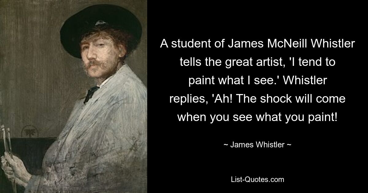 A student of James McNeill Whistler tells the great artist, 'I tend to paint what I see.' Whistler replies, 'Ah! The shock will come when you see what you paint! — © James Whistler