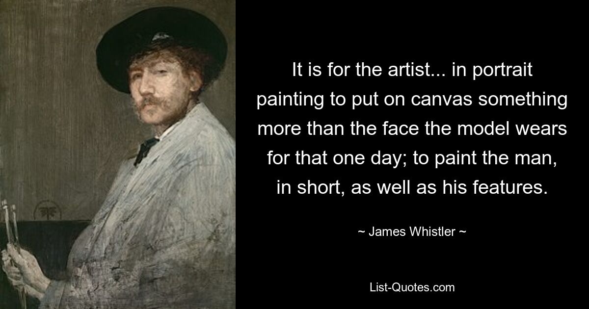 It is for the artist... in portrait painting to put on canvas something more than the face the model wears for that one day; to paint the man, in short, as well as his features. — © James Whistler