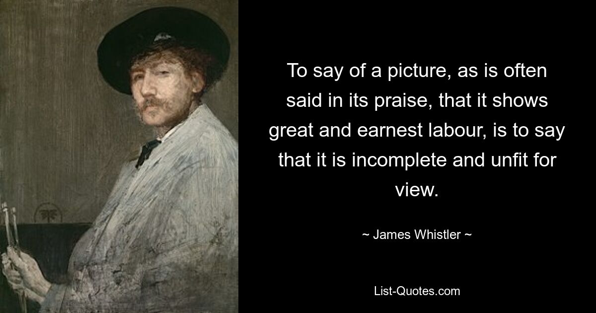 To say of a picture, as is often said in its praise, that it shows great and earnest labour, is to say that it is incomplete and unfit for view. — © James Whistler