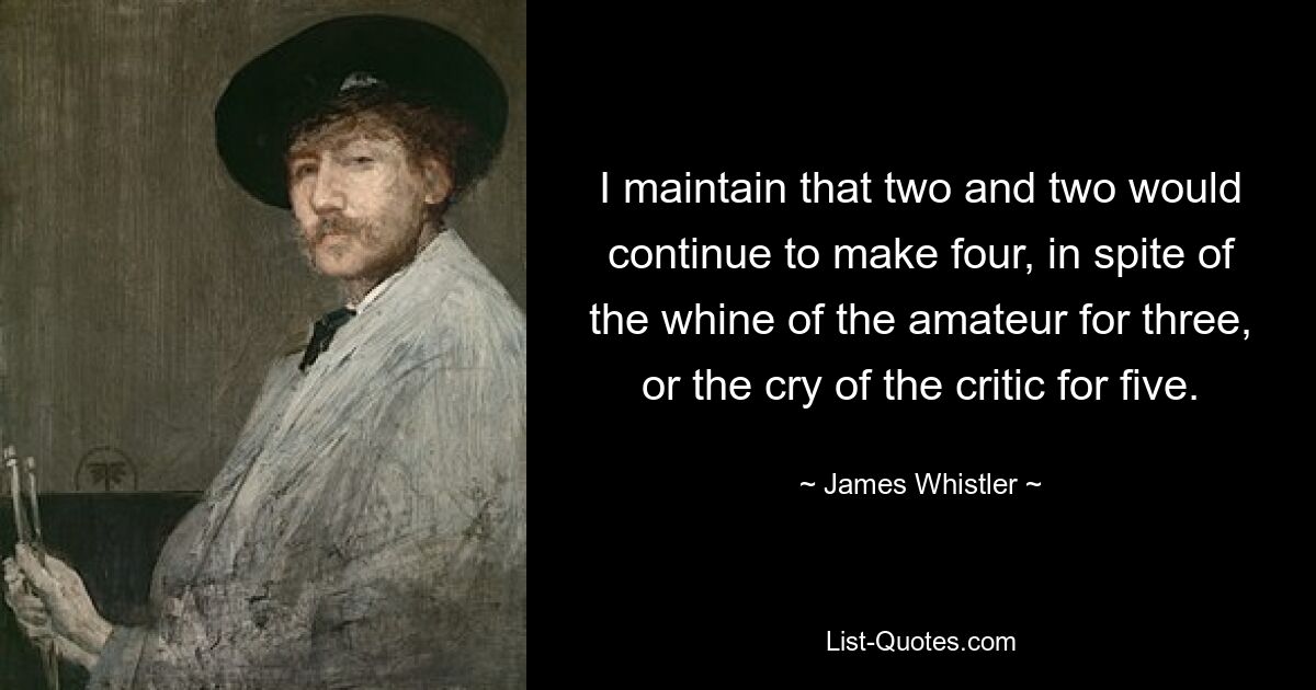 I maintain that two and two would continue to make four, in spite of the whine of the amateur for three, or the cry of the critic for five. — © James Whistler