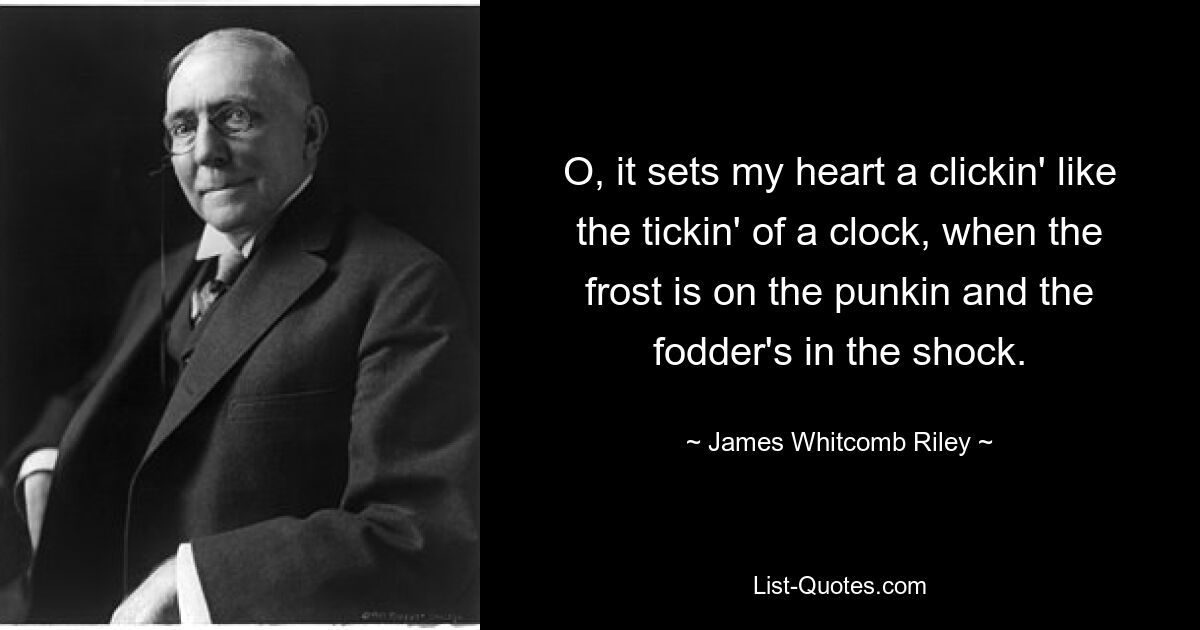 O, it sets my heart a clickin' like the tickin' of a clock, when the frost is on the punkin and the fodder's in the shock. — © James Whitcomb Riley