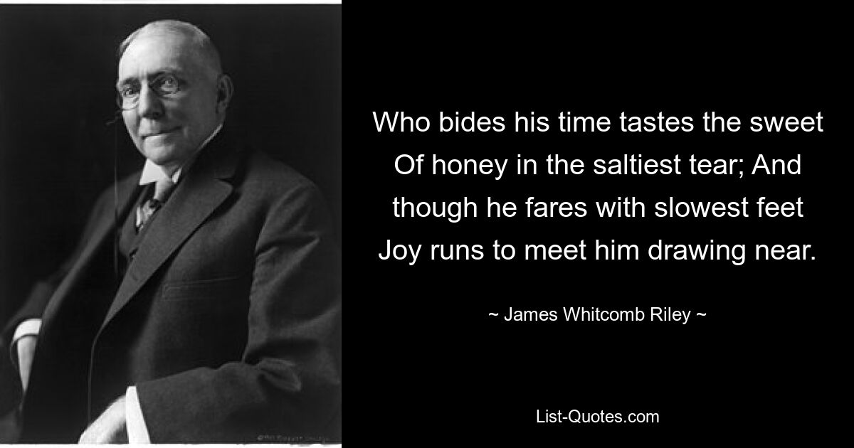 Who bides his time tastes the sweet Of honey in the saltiest tear; And though he fares with slowest feet Joy runs to meet him drawing near. — © James Whitcomb Riley