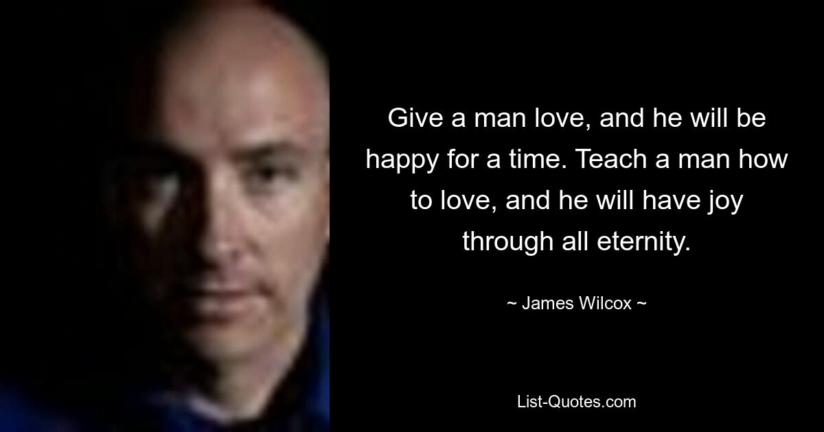 Give a man love, and he will be happy for a time. Teach a man how to love, and he will have joy through all eternity. — © James Wilcox