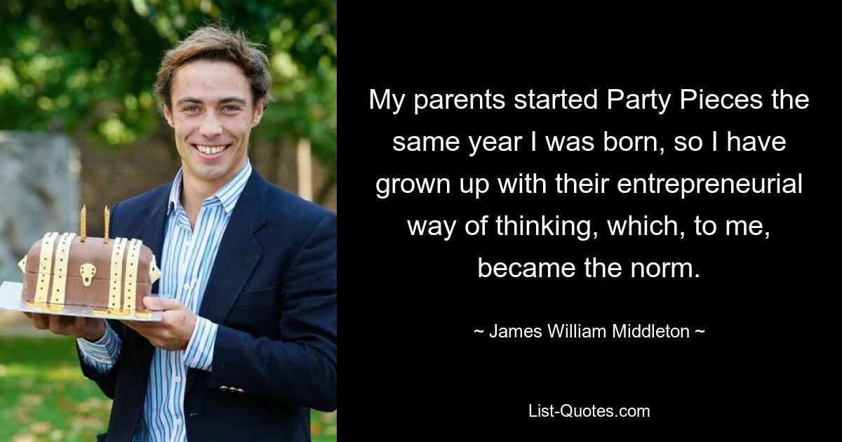 My parents started Party Pieces the same year I was born, so I have grown up with their entrepreneurial way of thinking, which, to me, became the norm. — © James William Middleton