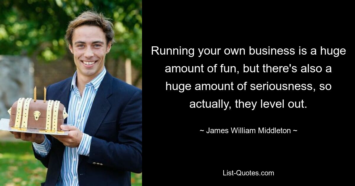 Running your own business is a huge amount of fun, but there's also a huge amount of seriousness, so actually, they level out. — © James William Middleton