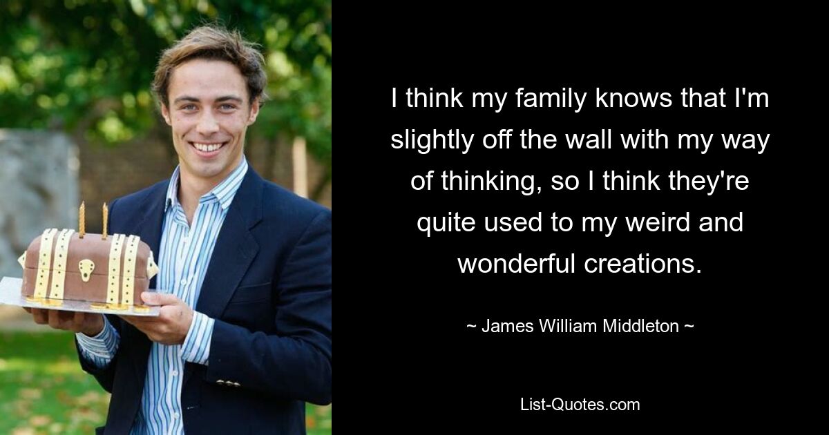 I think my family knows that I'm slightly off the wall with my way of thinking, so I think they're quite used to my weird and wonderful creations. — © James William Middleton