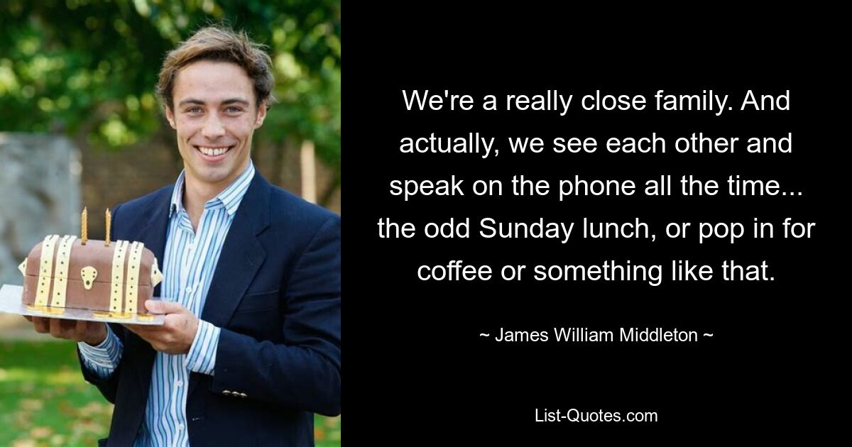 We're a really close family. And actually, we see each other and speak on the phone all the time... the odd Sunday lunch, or pop in for coffee or something like that. — © James William Middleton