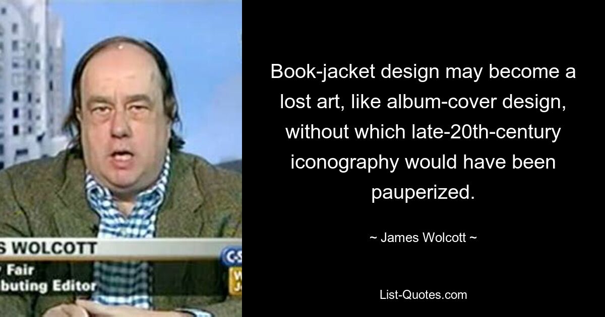 Book-jacket design may become a lost art, like album-cover design, without which late-20th-century iconography would have been pauperized. — © James Wolcott