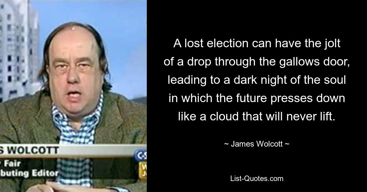 A lost election can have the jolt of a drop through the gallows door, leading to a dark night of the soul in which the future presses down like a cloud that will never lift. — © James Wolcott