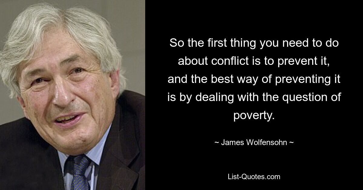 So the first thing you need to do about conflict is to prevent it, and the best way of preventing it is by dealing with the question of poverty. — © James Wolfensohn