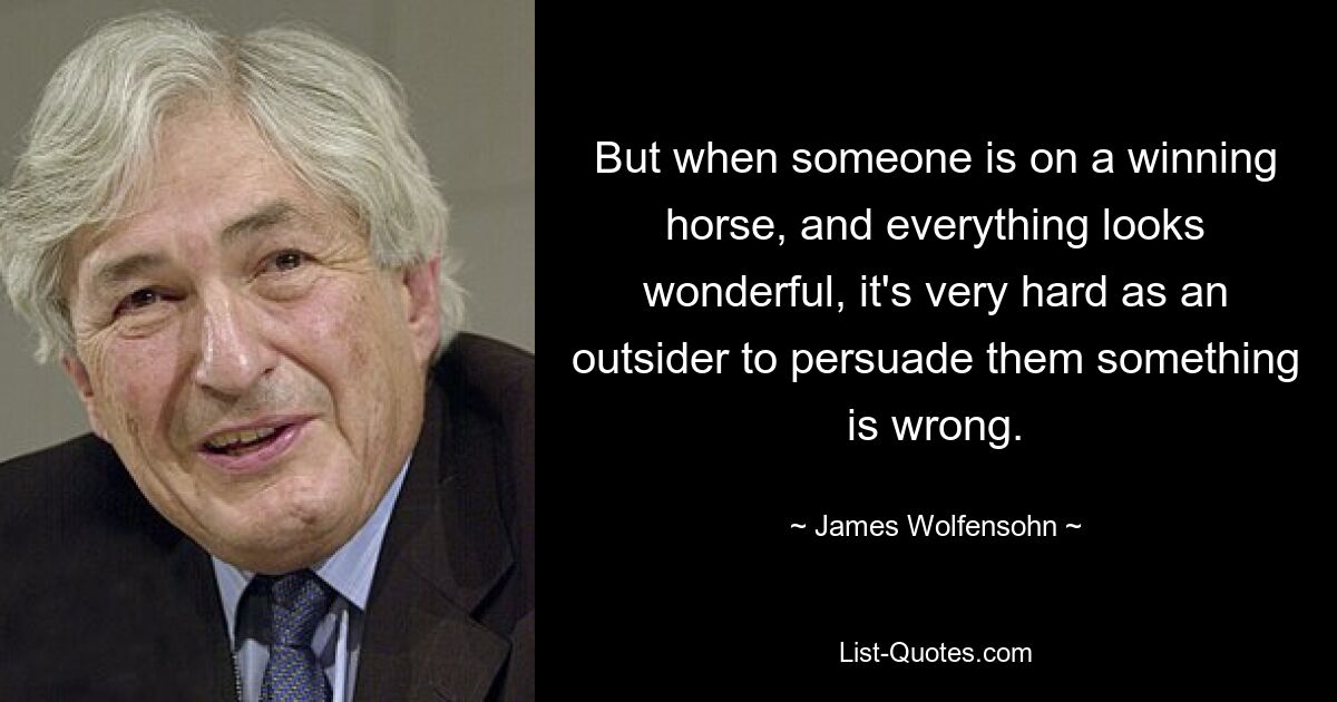 But when someone is on a winning horse, and everything looks wonderful, it's very hard as an outsider to persuade them something is wrong. — © James Wolfensohn