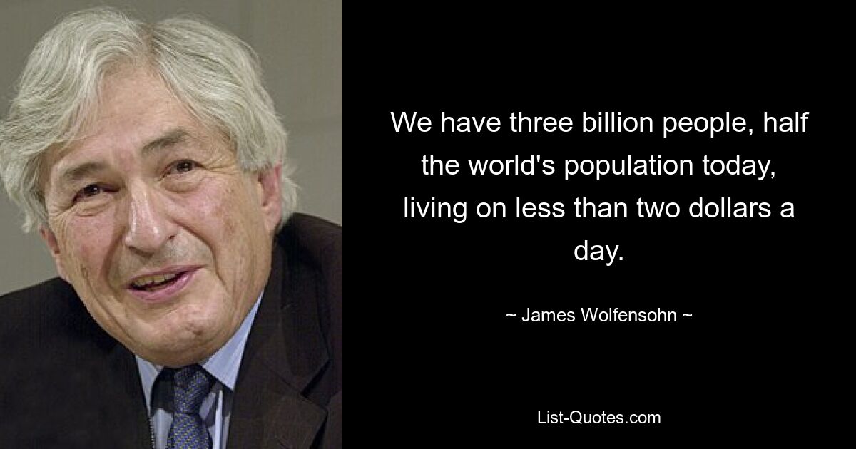 We have three billion people, half the world's population today, living on less than two dollars a day. — © James Wolfensohn