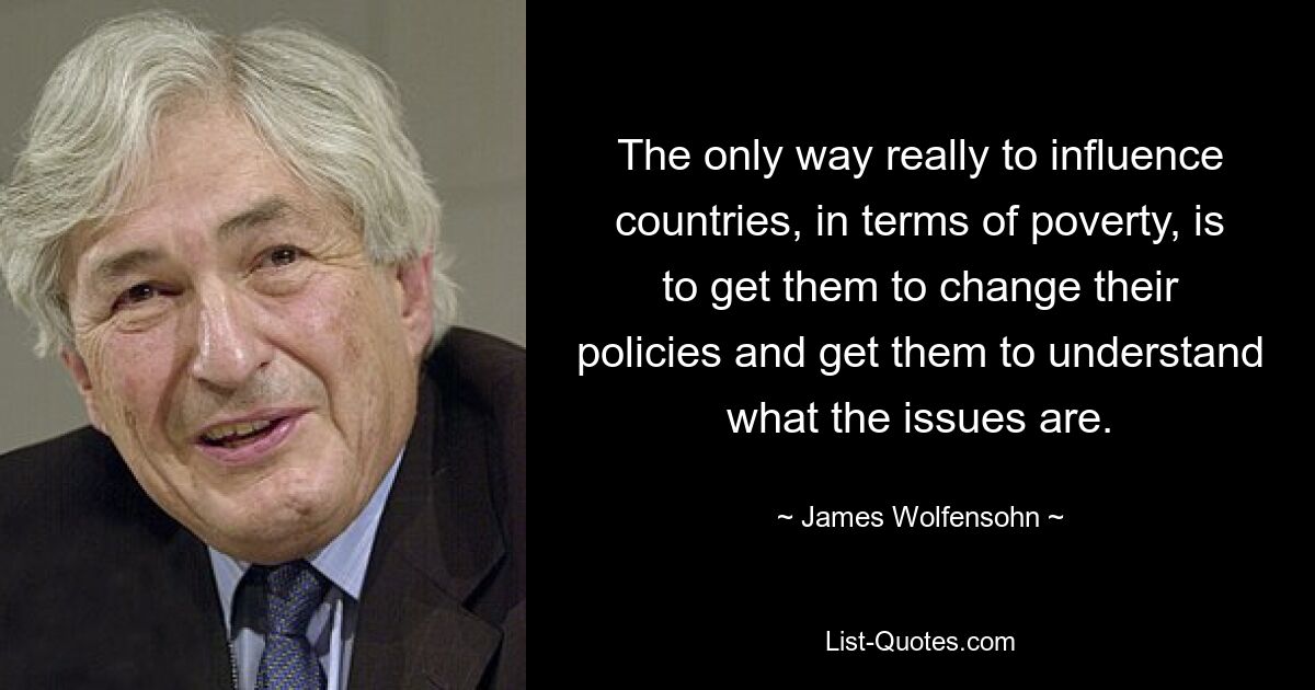 The only way really to influence countries, in terms of poverty, is to get them to change their policies and get them to understand what the issues are. — © James Wolfensohn